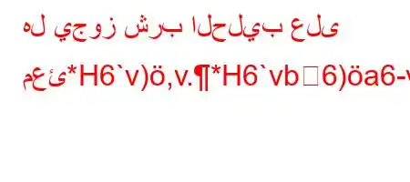 هل يجوز شرب الحليب على معئ*H6`v),v.*H6`vb6)a6-v*6)+v'